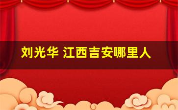 刘光华 江西吉安哪里人